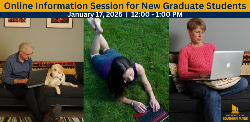 A rectangle-shaped figure. At the top of three images runs a gold banner with navy blue text. The text reads "Online Information Session for New Graduate Students" and under that is a more narrow, navy blue banner with white text that reads, "January 17, 2024 | 12:00 - 1:00 PM" Beneath the gold and navy blue banner are three images in a row. On the left, an older man sitting on a couch next to a dog, looking at a computer screen; in the middle, a younger person lays in the grass on their tummy, looking at a computer screen; on the right, a woman sits down, looking at the computer screen in their lap. In the bottom right corner of the figure, the gold University of Southern Maine flame logo is displayed.