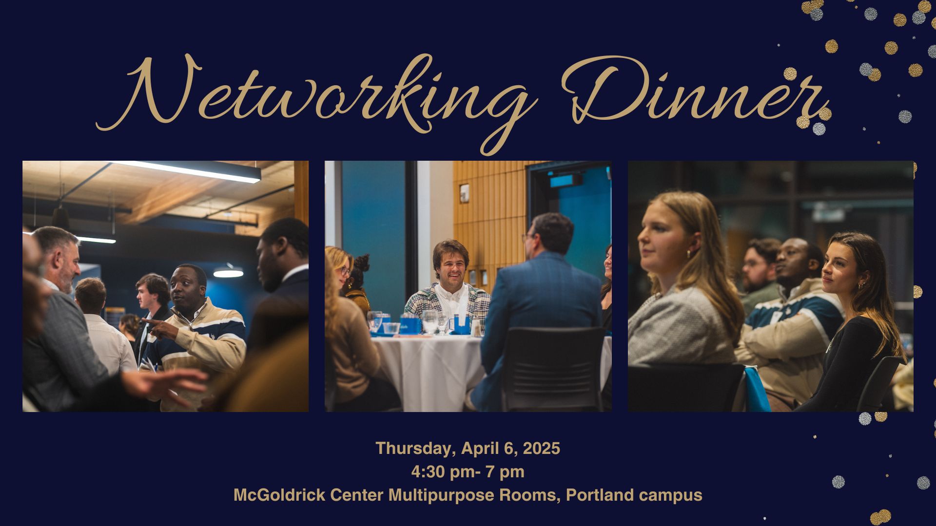 Networking Dinner. Thursday, APril 3, 2025. 4:30 pm-7 pm, McGoldrick Center Multipurpose Rooms, Portland campus. Three images, left to right: Students during mocktail hour talking to representatives, students talking while seated at a table, students listening to representatives introduce themselves.