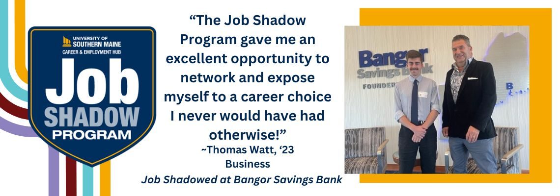 USM Job Shadow program on a white background. "The Job Shadow Program gave me an excellent opportunity to network and expose myself to a career choice I never would have had otherwise!" - Thomas Watt, Class of 2023, Business. Job Shadowed at Bangor Savings Bank. Image of Thomas with David Pease at Bangor Savings.