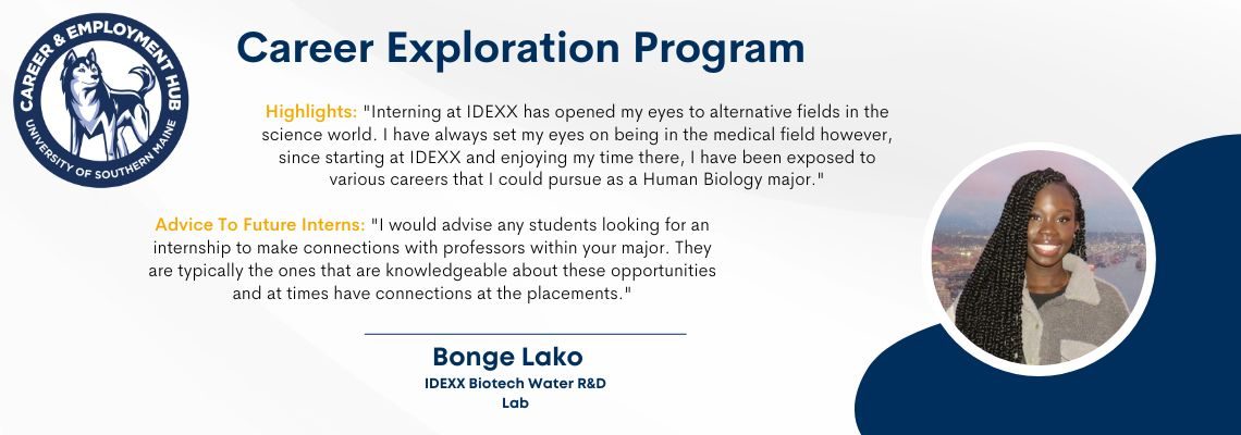 Career Exploration Program: Highlights: "Interning at IDEXX has opened my eyes to alternative fields in the science world. I have always set my eyes on being in the medical field however, since starting at IDEXX and enjoying my time there, I have been exposed to various careers that I could pursue as a Human Biology major."Advice To Future Interns: "I would advise any students looking for an internship to make connections with professors within your major. They are typically the ones that are knowledgeable about these opportunities and at times have connections at the placements." Bonge Lanko, IDEXX Biotech Water R&D Lab