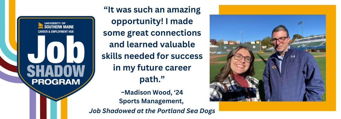 USM Job Shadow Program logo on a white background. "It was such an amazing opportunity! I made some great connections an learned valuable skills needed for success in my future career path.' - Madison Wood, Class of 2024, Sports Management. Job Shadowed at the Portland Sea Dogs. Picture of Madison Wood at the Sea Dogs stadium with Chris Cameron, VP of Communications & Fan Experience at the Portland Sea Dogs.