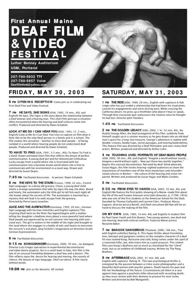 The poster for the Maine Deaf Film Festival in 2003. The background is white and at the top of the poster is a black and white image of two hands. The right hand is making the American Sign Language sign for airplane, while the left hand appears to be draped over the right hand. To the left of the image is the title “First annual Maine Deaf Film and Video Festival, Luther Bonney Auditorium, USM, Portland.” Beneath the title and title image is the remaining text, “Friday, May 30, 2003. 6 PM Opening Reception: Come join us in celebrating our First Deaf Film and Video Festival. 7 PM: He Says, She Signs, USA, 1995, 10 min., ASL and English - He Says, She Signs is the story about the relationship between a Deaf woman and a hearing man. This short film portrays a situation often encountered when the hearing and deaf cultures come into conflict. Produced and directed by Dawn Schakett. Loot at Me So I Can Hear You, USA, 1993, 12.5 min., English - Loot at Me So I Can Hear You tries to capture on film what it feels like to be the only Deaf person in a family and in school. The film evokes the sensation - familiar to most deaf people - of being isolated in a world where hearing people do not understand deaf people. Produced and directed by Dawn Schakett. To Have/To Find, USA, 1991, 5.5 min., ASL - To Have/To Find is a hand-drawn animated short film that reflects the dream of perfect communication. A young deaf girl and her beloved pet Chihuahua Lucky escape from a world where she is frustrated with her communication into a fairytale dream world where she is free to communicate with her environment in a novel way. Drawn and directed by Susan Dupor. 7:45 PM: Facilitated discussion. In person: Dawn Schakett. 8 PM: The Keys to the Stars, France, 1999, 22 min., French Sign Language - In a dusty old granary, Claire, a young deaf child meets a strange automaton that talks by signs the way she does. Bored and lonely, the automaton asks the little girl to tell him each night all she knows about the secrets of life. The automaton is haunted by a mystery that will lead it to seek escape from the granary. Directed by Pierre Louis Levacher. Alice and the Aurifactor, Germany, 1995, 28 min., German Sign Language with German intertitles and English captions - This inspiring Deaf twist on the Peter Pan legend begins with a mother telling her daughter a bedtime story about a once peaceful land where Deaf people are oppressed by an evil sorcerer into hearing with over-sized ears. The girl is woken in the middle of the night and brought to this land where she engages in a battle of wits and hearts to overcome the sorcerer’s evil plans. Jörg Fockele’s imaginative art direction recalls German Expressionism. 9 PM: Facilitated discussion. 9:15 PM: Konigskinder, Germany, 2000, 70 min., no dialogue - Director Lutz Gregor specializes in experimental documentaries and video dance projects. Set in a small town in Italy, this film is the tale of an unusual friendship between a deaf boy and a dancer. The film reflects upon the desire for hearing and moving, the sounds of silence, the beauty of sign language. Deaf can dance. A film nearly without words. 10:30 PM: Join us for desserts. All invited. Saturday, May 31, 2003. 1 PM: The Ride, USA, 1999, 28 min., English with captions - A folk singer who has just ended a relationship that had been his inspiration cancels his engagements and starts driving west. While crossing the California desert, he picks up a hitchhiker who doesn’t hear or speak. Through their encounter Jack rediscovers the creative voice he thought he had lost. Director John Flanders. 1:45 PM: Facilitated discussion. 2 PM: The Golden Legacy, USA, 2002, 1 hr. 52 min., ASL, no audio - George Allen, the deaf protagonist of this film, suddenly finds himself caught up in a sinister mystery as he gets drawn into an old deaf man’s quest for long-lost treasure. George’s adventure is replete with double-crosses, booby traps, secret passages, and moving bookshelves. The feature film was directed by a Deaf filmmaker and stars many Deaf actors. Written, produced and directed by Arthur Luhn. 4 PM: Touching Lives: Portraits of Deaf-Blind People, USA, 2002, 56 min., ASL and English - ‘Imagine a world without sound…Imagine a world without sight…Now put those two worlds together,’ begins this unusual documentary. Narrated by deaf-blind advocate, Susan Hajjar, this film invites hearing-sighted audiences to share the experiences of members one of the most mysterious and misunderstood cultures in Boston - the culture of the hearing and vision impaired. Written and produced by Susan Hajjar and Myles Gordon. 5 PM: Facilitated Discussion. 6:30 PM: From Eyes to Hands, USA, 2003, 10 min., ASL and English - We feature the first public showing of a Maine-made film about the life of the well known itinerant artist John Brewster, Jr. (1766-1854), who was one of the first students a the American School for the Deaf, founded by Thomas Gallaudet and Laurent Clerc. Produced by Alyssa Gagnon, director Jessica Borelli, and Deaf consultant Bill Nye will be on hand to discuss the making of the film. On My Own, USA, 1985, 14 min., ASL and English - A student film by Pearl Swan Youth and Kim Buwon. Two young women, one deaf and one hearing, deal with cultural conflicts. Features Maine actress Roxanne Baker. 7 PM: Bangkok Dangerous, Thailand, 2000, 108 min., Thai with English Subtitles - Rating: R. This hyper thriller about friendship, love, betrayal and gangsters centers on the complex character of a deaf hit man named Kong. Reclusive and cold, Kong comes under the spell of a seasoned killer, Joe, who trains him as a paid assassin. This violent film uses Kong’s deafness not so much as shorthand for the ‘silent’ male, but as an emblem of childhood trauma. Written by The Pang Brothers. 9 PM: Afterimage, USA, 2001, 91 min., ASL and English with captions - Rating: R. This taut psychological thriller is energized by the passion between a crime scene photographer and a beautiful deaf woman with psychic powers. Death haunts his past and fills her forebodings of the future. Circumstances pit them in a race against time against a psychotic killer obsessed with recording death, as they must reckon with their demons to prevent his next strike. Written and directed by Bob Manganelli.”