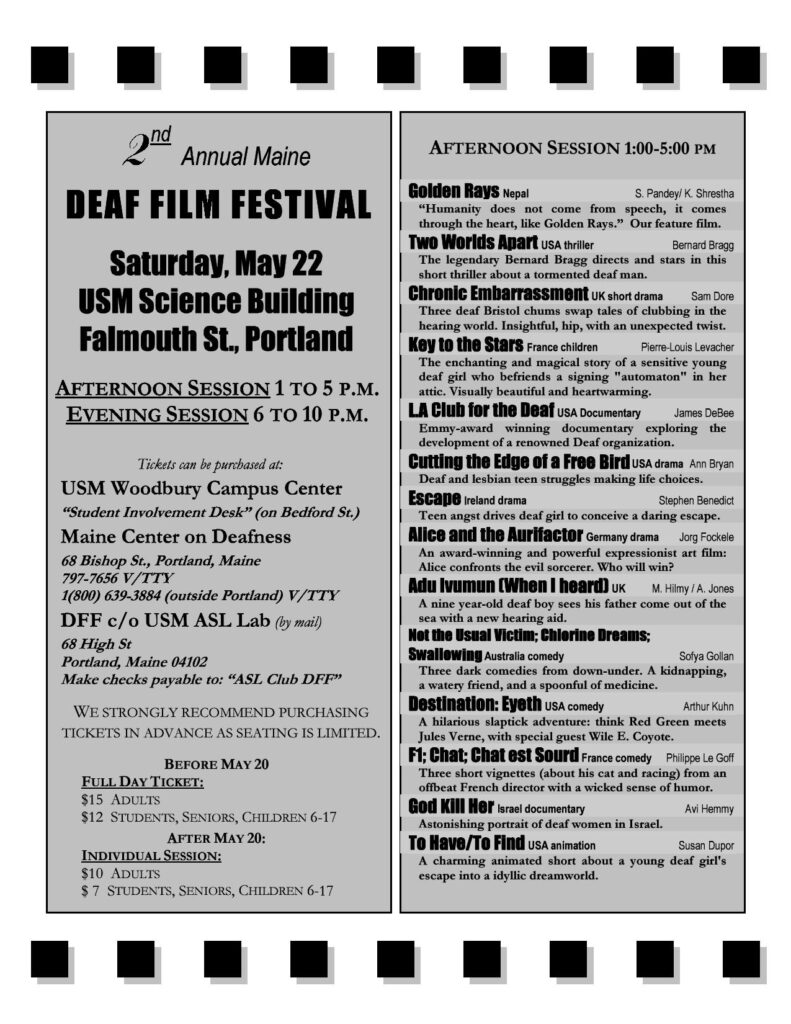 The poster for the Maine Deaf Film Festival in 2004. The background of the poster is white and gray; black text is present throughout. The text is broken up into two columns. Starting in the left column, from top to bottom the text reads “Second annual Maine Deaf Film Festival, Saturday, May 22, USM Science Building, Falmouth St., Portland. Afternoon session: 1 - 5 PM. Evening session: 6-10 PM. Tickets can be purchased at: USM Woodbury Campus Center ‘Student Involvement Desk’ (on Bedford St.). Maine Center on Deafness, 69 Bishop St., Portland, Maine. DFF c/o USM ASL Lab, 68 High St., Portland, Maine. We strongly recommend purchasing tickets in advance as seating is limited. Before May 20: Full day ticket - Adults, 15 dollars. Students, Seniors, Children 6-17, 12 dollars. After May 20: Full day ticket - Adults, 10 dollars. Students, Seniors, Children 6-17, 7 dollars. Afternoon Session 1-5 PM: Golden Rays, Nepal, S. Pandey/K. Shrestha: ‘Humanity does not come from speech, it comes through the heart, like Golden Rays.’ Our feature film. Two Worlds Apart, USA, thriller, Bernard Bragg: The legendary Bernard Bragg directs and stars in this short thriller about a tormented deaf man. Chronic Embarrassment, US, short drama, Sam Dore: Three deaf Bristol chums swap tales of clubbing in the hearing world. Insightful, hip, with an unexpected twist. Keys to the Stars, France, children, Pierre-Louis Levacher: The enchanting and magical story of a sensitive young deaf girl who befriends a signing ‘automaton’ in her attic. Visually beautiful and heartwarming. LA Club for the Deaf, USA, documentary, James DeBee: Emmy-award winning documentary exploring the development of a renowned Deaf organization. Cutting the Edge of a Free Bird, USA, drama, Ann Bryan: Deaf ad lesbian teen struggles making life choices. Escape, Ireland, drama, Stephen Benedict: Teen angst drives deaf girl to conceive a daring escape. Alice and the Aurifactor, Germany, drama, Jorg Fockele: An award-winning and powerful expressionist art film: Alice confronts the evil sorcerer. Who will win? Adu Ivumun (When I heard), UK, M. Hilmy, A. Jones: A nine year-old deaf boy sees his father come out of the sea with a new hearing aid. Not the Usual Victim; Chlorine Dreams; Swallowing, Australia, comedy, Sofya Gollan: Three dark comedies from down-under. A kidnapping, a watery friend, and a spoonful of medicine. Destination: Eyeth, USA, comedy, Arthur Kuhn: A hilarious slapstick adventure: think Red Green meets Jules Verne, with special guest Wile E. Coyote. F1;Chat;Chat est Sourd, France, comedy, Philippe Le Goff: Three short vignettes (about his cat and racing) from an offbeat French director with a wicked sense of humor. God Kill Her, Israel, documentary, Avi Hemmy: Astonishing portrait of deaf women in Israel. To Have/To Find, USA, animation, Susan Dupor: A charming animated short about a young deaf girl’s escape into an idyllic dreamworld.”