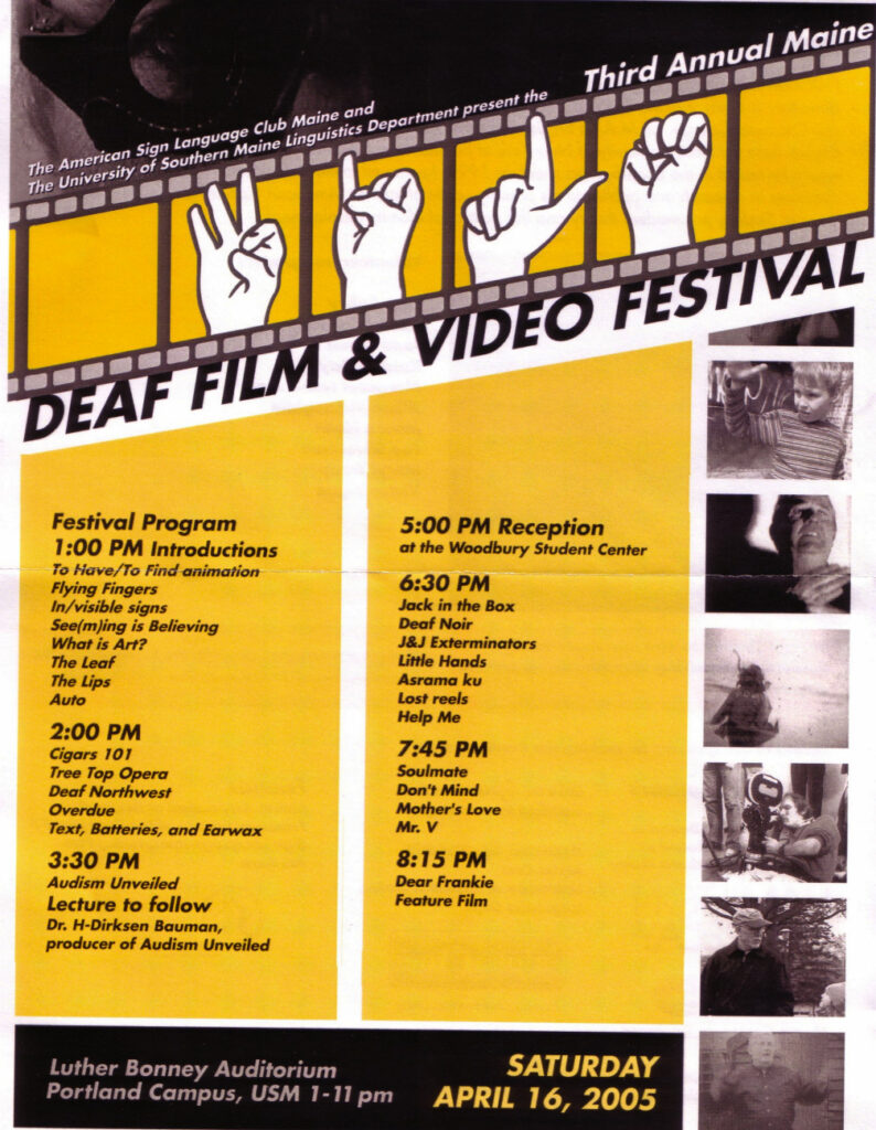 The poster for the Maine Deaf Film Festival in 2005. The background of the poster is white, with yellow and black boxes; text is present throughout. Still Images from the feature films appear in black and white down the right side of the poster. Along the top there is an animation of celluloid film, in the middle of which is an animation of hands making the American Sign Language signs for the letters f, i, l and m. The text from the poster, top to bottom, reads “The American Sign Language Club and the Department of Linguistics at the University of Southern Maine present the third Annual Maine Deaf Film and Video Festival. Festival Program: 1 PM Introductions: To Have/To Find, animation, Flying Fingers, In/visible signs, See(m)ing is Believing, What is Art?, The Leaf, The Lips, Auto. 2 PM: Cigars 101, Tree Top Opera, Deaf Northwest, Overdue and Text, Batteries, and Earwax. 3:30 PM: Audism Unveiled; lecture to follow - Dr. H-Dirksen Bauman, producer of Audism Unveiled. 5 PM: Reception at the Woodbury Campus Center. 6:30 PM: Jack in the Box, Deaf Noir, J&J Exterminators, Little Hands, Asrama ku, Lost Reels and Help Me. 7:45 PM: Soulmate, Don’t Mind, Mother’s Love and Mr. V. 8:15 PM: Dear Frankie feature film. Luther Bonney Auditorium, Portland Campus, USM 1-11 PM. Saturday April 16, 2005.”