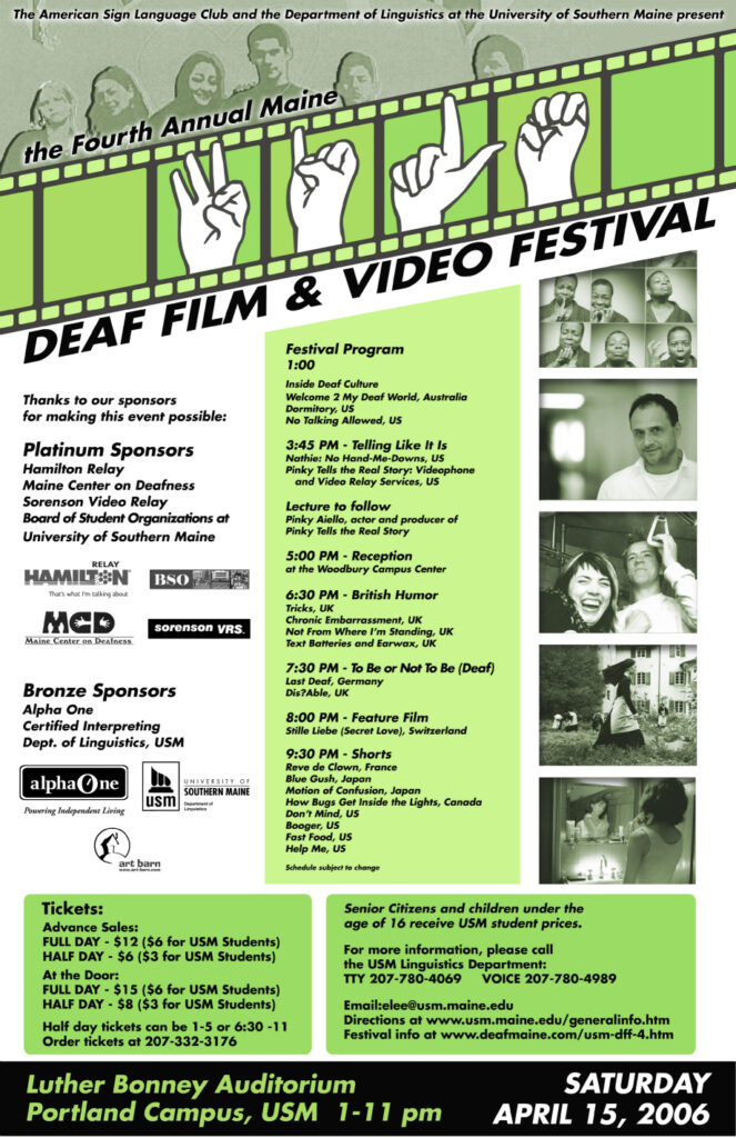 The poster for the Maine Deaf Film Festival in 2006. The background of the poster is white and green, and text is present throughout. Still Images from the feature films appear in black and white down the right side of the poster. At the very top of the poster is an image of the USM ASL Club from 2006. Along the top there is an animation of celluloid film, in the middle of which is an animation of hands making the American Sign Language signs for the letters f, i, l and m. The text from the poster, top to bottom, reads “The American Sign Language Club and the Department of Linguistics at the University of Southern Maine present the fourth Annual Maine Deaf Film Festival. Thanks to our sponsors for making this event possible: Platinum Sponsors - Hamilton Relay, Maine Center on Deafness, Sorenson Video Relay, Board of Student Organizations at USM; Bronze Sponsors - Alpha One, Certified Interpreting, USM Department of Linguistics. Festival Program: 1 PM Inside Deaf Culture: Welcome 2 My Deaf World, Australia, Dormitory, US, No Talking Allowed, US. 3:45 PM Telling Like It Is: Nathie: No Hand-Me-Downs, US, Pinky Tells the Real Story: Videophone and Video Relay Services, US. Lecture to follow, Pinky Aeillo, actor and producer of Pinky Tells the Real Story. 5 PM: Reception at the Woodbury Campus Center. 6:30 PM British Humor: Tricks, UK, Chronic Embarrassment, UK, Not From Where I’m Standing, UK, Text Batteries and Earwax, UK. 7:30 PM To Be or Not To Be (Deaf): Last Deaf, Germany, Dis?Able, UK. 8 PM Feature Film: Stille Liebe (Secret Love), Switzerland. 9:30 PM Shorts: Reve de Clown, France, Blue Gush, Japan, Motion of Confusion, Japan, How Bugs Get Inside the Lights, Canada, Don’t Mind, US, Booger, US, Fast Food, US, Help Me, US. Schedule subject to change. Tickets: Advance Sales: Full day - 12 dollars or 6 for USM students, Half Day - 6 dollars or 3 for USM students. At the Door: Full day - 15 dollars or 6 for USM students, Half day - 8 dollars or 3 for USM students. Senior citizens and children under the age of 16 receive USM student prices. Luther Bonney Auditorium, Portland Campus, USM, 1-11 PM. Saturday, April 15, 2006.”