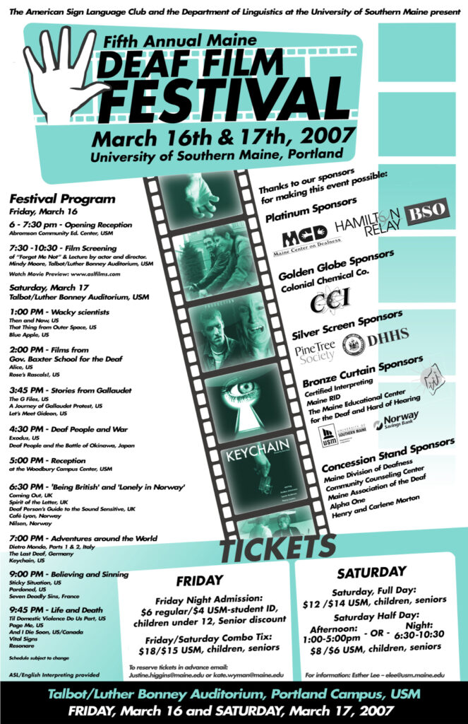 The poster for the Maine Deaf Film Festival in 2007. The background of the poster is white and teal, and text is present throughout. Still Images from the feature films appear in black and white down the center of the poster bordered by an animation of celluloid film. At the top there is a drawing of a hand making the American Sign Language sign for the number five. The text from the poster, top to bottom, reads “The American Sign Language Club and the Department of Linguistics at the University of Southern Maine present: Sixth Annual Maine Deaf Film Festival, March 16th and 17th, 2007, University of Southern Maine, Portland. Festival Program: Friday March 16: 6-7:30 PM: Opening Reception, Abromson Community Ed. Center, USM. 7:30-10:30 PM: Film Screening of Forget Me Not and lecture by actor and director, Mindy Moore, Talbot/Luther Bonney Auditorium, USM. Saturday March 17, Talbot/Luther Bonney Auditorium, USM: 1 PM Wacky scientists: Then and Now, US, That Thing from Outer Space, US, Blue Apple, US. 2 PM Films from Gov. Baxter School for the Deaf: Alice, US, Rose’s Rascals!, US. 3:45 PM Stories from Gallaudet: The G Files, US, A Journey of Gallaudet Protest, US, Let’s Meet Gideon, US. 4:30 PM Deaf People and War: Exodus, US, Deaf People and the Battle of Okinawa, Japan. 5 PM: Reception at the Woodbury Campus Center, USM. 6:30 PM ‘Being British’ and ‘Lonely in Norway’: Coming Out, UK, Spirit of the Letter, UK, Deaf Person’s Guide to the Sound Sensitive, UK, Café Lyon, Norway, Nilsen, Norway. 7 PM Adventures around the World: Dietro Mondo, Parts 1 and 2, Italy, The Last Deaf, Germany, Keychain, US. 9 PM Believing and Sinning: Sticky Situation, US, Pardoned, US, Seven Deadly Sins, France. 9:45 PM Life and Death: Til Domestic Violence Do Us Part, US, Page Me, US, And I Die Soon, US/Canada, Vital Signs, Resonare. Schedule subject to change. ASL/English interpreting provided. Thanks to our sponsors for making this event possible: Platinum Sponsors - Maine Center on Deafness, Hamilton Relay, BSO. Golden Globe Sponsors - Colonial Chemical Co.. Silver Screen Sponsors - Pine Tree Society, Maine DHHS. Bronze Curtain Sponsors - Certified Interpreting, Maine RID, The Maine Educational Center for the Deaf and Hard of Hearing, USM Department of Linguistics, Norway Savings Bank. Concession Stand Sponsors - Maine Division of Deafness, Community Counseling Center, Maine Association of the Deaf, Alpha One and Henry and Carlene Morton. Tickets: Friday: Friday Night Admission: Regular, 6 dollars. USM-student ID, children under 12 and Seniors, 4 dollars. Friday/Saturday Combo tix: Regular 18 dollars. USM, children, seniors, 15 dollars. Saturday: Full day: Regular 12 dollars. USM, children, seniors, 14 dollars. Half day 1-5 PM or 6:30-10:30 PM - Adults, 8 dollars; Seniors, Children, Non-USM Students, 6 dollars.”