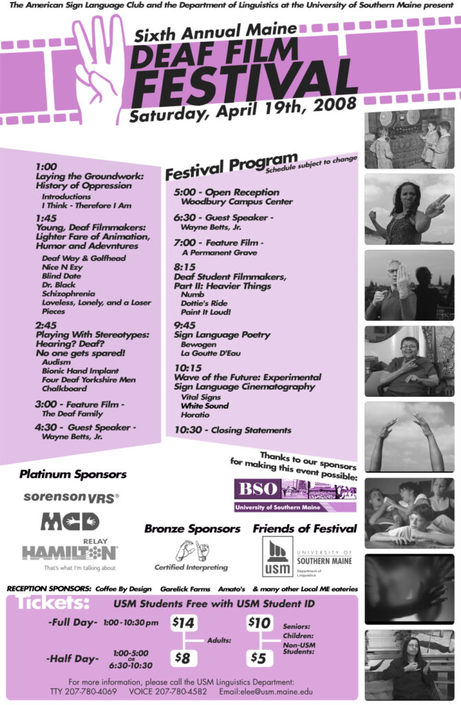 The poster for the Maine Deaf Film Festival in 2008. The background of the poster is white and purple, and text is present throughout. Still Images from the feature films appear in black and white down the right side of the poster. Along the top there is an animation of celluloid film. At the top there is a drawing of a hand making the American Sign Language sign for the number six. The text from the poster, top to bottom, reads “The American Sign Language Club and the Department of Linguistics at the University of Southern Maine present: Sixth Annual Maine Deaf Film Festival, Saturday, April 19, 2008. Festival Program (Schedule subject to change): 1 PM Laying the Groundwork: History of Oppression: Introductions, I Think - Therefore I Am. 1:45 PM Young, Deaf Filmmakers: Lighter Fare of Animation, Humor and Adventures: Deaf Way and Golfhead, Nice N Ezy, Blind Date, Dr. Black, Schizophrenia, Loveless, Lonely, and a Loser and Pieces. 2:45 PM Playing with Stereotypes: Hearing? Deaf? No one gets spared!: Audism, Bionic Hand Implant, Four Deaf Yorkshiremen, Chalkboard. 3 PM Feature Film: The Deaf Family. 4:30 PM Guest Speaker: Wayne Betts, Jr.. 5 PM Open Reception Woodbury Campus Center. 6:30 Guest Speaker: Wayne Betts, Jr.. 7 PM Feature Film: A Permanent Grave. 8:15 PM Deaf Student Filmmakers Part II: Heavier Things: Numb, Dottie’s Ride, Paint It Loud!. 9:45 PM Sign Language Poetry: Bewogen, La Goutte D’Eau. 10:15 PM Wave of the future: Experimental Sign Language Cinematography: Vital Signs, White Sound, Horatio. 10:30 PM: Closing statements. Thanks to our sponsors for making this event possible: USM, Sorenson, MCD, Hamilton Relay, Certified Interpreting, USM Department of Linguistics, Coffee By Design, Garelick Farms, Amato’s and many other local ME eateries. Tickets: USM Students free with USM Student ID. Full day 1-10:30 PM - Adults, 14 dollars; Seniors, Children, Non-USM Students, 10 dollars. Half day 1-5 PM or 6:30-10:30 PM - Adults, 8 dollars; Seniors, Children, Non-USM Students, 5 dollars.”