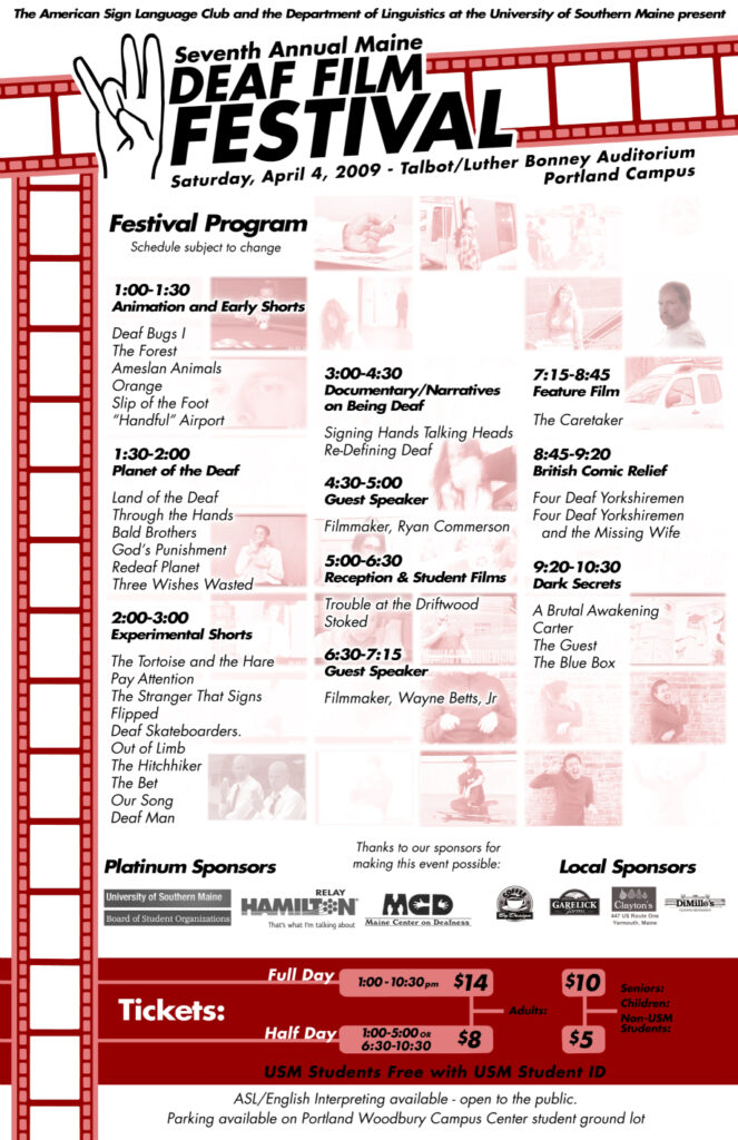 The poster for the Maine Deaf Film Festival in 2009. The background of the poster is white and red, and text is present throughout. Still Images from the feature films are faded out in the background. Along the top and left border there is an animation of celluloid film. At the top there is a drawing of a hand making the American Sign Language sign for the number seven. The text from the poster, top to bottom, reads “The American Sign Language Club and the Department of Linguistics at the University of Southern Maine present: Seventh Annual Maine Deaf Film Festival, Saturday, April 4, 2009 - Talbot/Luther Bonney Auditorium, Portland Campus. Festival Program (Schedule subject to change): 1-1:30 PM Animation and Early Shorts: Deaf Bugs I, The Forest, Ameslan Animals, Orange, Slip of the Foot, “Handful” Airport. 1:30-2 PM Planet of the Deaf: Land of the Deaf, Through the Hands, Bald Brothers, God’s Punishment, Redeaf Planet, Three Wishes Wasted. 2-3 PM Experimental Shorts: The Tortoise and the Hare, Pay Attention, The Stranger That Signs, Flipped, Deaf Skateboarders, Out of Limb, The Hitchhiker, The Bet, Our Song, Deaf Man. 3-4:30 PM Documentary/Narratives on Being Deaf: Signing Hands Talking Heads, Re-Defining Deaf. 4:30-5 PM Guest Speaker: Filmmaker, Ryan Commerson. 5-6:30 PM Reception and Student Films: Trouble at the Driftwood, Stoked. 6:30-7:15 PM Guest Speaker: Filmmaker, Wayne Betts Jr. 7:15-8:45 PM Feature Film: The Caretaker. 8:45-9:20 PM British Comic Relief: Four Deaf Yorkshiremen, Four Deaf Yorkshiremen and the Missing Wife. 9:20-10:30 Dark Secrets: A Brutal Awakening, Carter, The Guest, The Blue Box. Tickets: Full day 1-10:30 PM - Adults, 14 dollars; Seniors, Children, Non-USM Students, 10 dollars. Half day 1-5 PM or 6:30-10:30 PM - Adults, 8 dollars; Seniors, Children, Non-USM Students, 5 dollars. ASL/English Interpreting available - open to the public. Parking available on Portland Woodbury Campus Center student ground lot.”