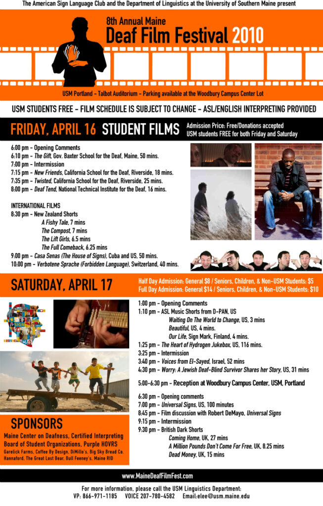 The poster for the Maine Deaf Film Festival in 2010. The background of the poster is orange, and text is present throughout. At the top of the poster is a silhouette animation of a man signing the sign for “movie”. His hands are highlighted in orange. Behind him is an animation of celluloid film that stretches to the ends of the poster. Several still images from the feature movies are present on the poster. The text from the poster, from top to bottom, is “The American Sign Language Club and the Department of Linguistics at the University of Southern Maine present: Deaf Film Festival 2010. USM Portland - Talbot Auditorium - Parking Available at the Woodbury Campus Center Lot. USM students free - Film schedule is subject to change - ASL/English Interpreting provided. Friday, April 16. Admissions Price: Free/Donations Accepted. USM Students FREE for both Friday and Saturday. Student Films. 6 PM Opening comments. 6:10 PM: The Gift, Gov. Baxter School for the Deaf, Maine, 50 mins.. 7 PM Intermission. 7:15 PM: New Friends, California School for the Deaf, Riverside, 18 mins.. 7:35 PM: Twisted, California School for the Deaf, Riverside, 25 mins.. 8 PM: Deaf Tend, National Technical Institute for the Deaf, 16 mins.. International Films: 8:30 PM New Zealand Shorts: A Fishy Tale, 7 mins., The Compost, 7 mins., The Lift Girls, 6.5 mins., The Full Comeback, 6.25 mins.. 9 PM: Casa Senas (The House of Signs), Cuba and US, 50 mins.. 10 PM: Verbotene Sprache (Forbidden Language), Switzerland, 40 mins.. Saturday, April 17. Half Day Admission: General, 8 dollars/Seniors, Children and non-USM Students, 5 dollars. Full Day Admission: General, 14 dollars/Seniors, Children and non-USM Students, 10 dollars. 1 PM: Opening Comments. 1:10 PM ASL Music Shorts from D-PAN, US: Waiting On the World to Change, US, 3 mins., Beautiful, US, 4 mins., Our Life, Sign Mark, Finland, 4 mins.. 1:25 PM: The Heart of Hydrogen Jukebox, US, 116 mins.. 3:25 PM: Intermission. 3:40 PM: Voices from El-Sayed, Israel, 52 mins.. 4:30 PM: Worry: A Jewish Deaf-Blind Survivor Shares her Story, US, 31 mins. 5-6:30 PM: Reception at Woodbury Campus Center, USM, Portland. 6:30 PM: Opening Comments. 7 PM: Universal Signs, US, 100 mins.. 8:45 PM: Film discussion with Robert DeMayo, Universal Signs. 9:15 PM: Intermission. 9:30 PM British Dark Shorts: Coming Home, UK, 27 mins., A Million Pounds Don’t Come For Free, UK, 8.25 mins., Dead Money, UK, 15 mins.. Sponsors: Maine Center on Deafness, Certified Interpreting, Board of Student Organizations, Purple HOVRS, Garelick Farms, Coffee By Design, DiMillo’s, Big Sky Bread Co., Hannaford, The Great Lost Bear, Bull Fenney’s, Maine RID.”