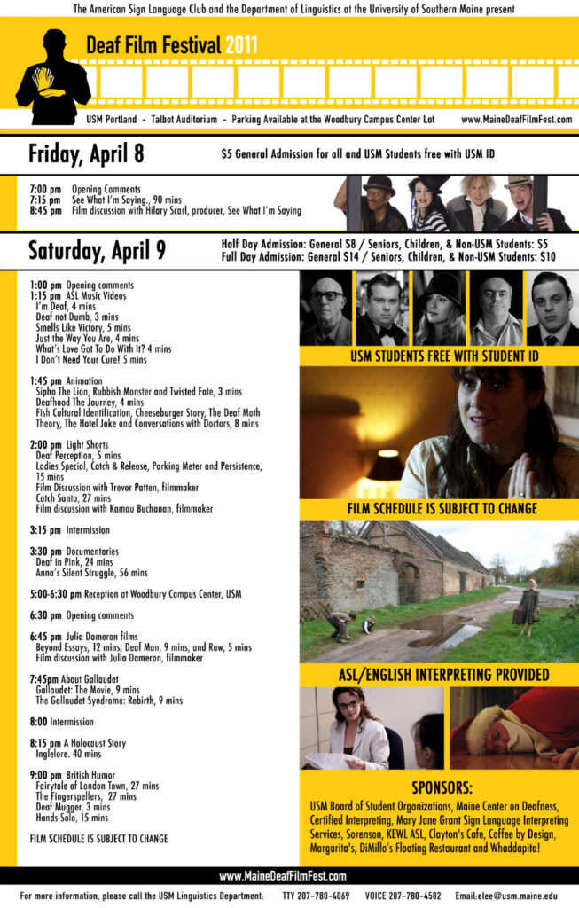 The poster for the Maine Deaf Film Festival in 2011. The background of the poster is yellow, and text is present in white boxes. At the top of the poster is a silhouette animation of a man signing the sign for “movie”. His hands are highlighted in yellow. To the right of him is an animation of celluloid film that stretches to the end of the poster. Several still images from the feature movies are present on the right side of the poster. The text from the poster, from top to bottom, is “The American Sign Language Club and the Department of Linguistics at the University of Southern Maine present: Deaf Film Festival 2011. USM Portland - Talbot Auditorium - Parking Available at the Woodbury Campus Center Lot - www.MaineDeafFilmFest.com. Friday, April 8 - 5 dollar General admission for all and USM Students free with USM ID. 7 PM: Opening Comments. 7:15 PM: See What I’m Saying., 90 mins. 8:45 PM: Film discussion with Hilary Scarl, producer, See What I’m Saying. Saturday, April 9 - Half Day Admission: General, 8 dollars/Seniors, Children and non-USM Students, 5 dollars. Full Day Admission: General, 14 dollars/Seniors, Children and non-USM Students, 10 dollars. 1 PM: Opening comments. 1:15 PM ASL Music Videos: I’m Deaf, 4 mins., Deaf not Dumb, 3 mins., Smells Like Victory, 5 mins., Just the Way You Are, 4 mins., What’s Love Got To Do With It?, 4 mins., I Don’t Need Your Cure!, 5 mins.. 1:45 PM Animation: Sipho The Lion, Rubbish Monster and Twisted Fate, 3 mins., Deafhood The Journey, 4 mins., Fish Cultural Identification, Cheeseburger Story, The Deaf Moth Theory, The Hotel Joke and Conversations with Doctors, 8 mins.. 2 PM Light Shorts: Deaf Perception, 5 mins., Ladies Special, Catch & Release, Parking Meter and Persistence, 15 mins., Film Discussion with Trevor Pattern, filmmaker Catch Santa, 27 mins., Film discussion with Kamau Buchanon, filmmaker. 3:15 PM Intermission. 3:30 PM Documentaries: Deaf in Pink, 24 mins., Anna’s Silent Struggle, 56 mins.. 5-6:30 PM Reception at Woodbury Campus Center, USM. 6:30 PM Opening comments. 6:45 PM Julia Dameron films: Beyond Essays, 12 mins., Deaf Man, 9 mins., and Raw, 5 mins., Film discussion with Julia Dameron, filmmaker. 7:45 PM About Gallaudet: Gallaudet: The Movie, 9 mins., The Gallaudet Syndrome: Rebirth, 9 mins.. 8 PM Intermission. 8:15 PM A Holocaust Story: Inglelore, 40 mins.. 9 PM British Humor: Fairytale of London Town, 27 mins., The Fingerspellers, 27 mins., Deaf Mugger, 3 mins., Hands Solo, 15 mins.. Film schedule is subject to change. Sponsors: USM Board of Student Organizations, Maine Center on Deafness, Certified Interpreting, Mary Jane Grant Sign Language Interpreting Services, Sorenson, KEWL ASL, Clayton’s Cafe, Coffee by Design, Margarita’s, DiMillo’s Floating Restaurant and Whaddapita!”