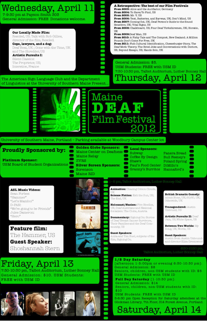 The poster for the Maine Deaf Film Festival in 2012. The background of the poster is black and text appears in white or green boxes. At the top of the poster, text reads, “Wednesday, April 11, 7-9:30 pm at Payson Smith 303. General Admission: FREE, Donations welcome. Our locally made film: Resoled, US, Talk with Rob Hillies, director of the film, Resoled. Cops, lawyers, and a dog: Deaf Beat, UK; Gone with the Time, UK, and The Shredder, US. Artistic Pursuits I: Silent Classics: The Proprietor, US; Interstice, France.” Beside this text is another section of text, titled “A Retrospective: The best of our Film Festivals”, and contains the following: “From 2003: Alice and the Aurifactor, Germany. From 2004: To Have/To Find, US. From 2005: Mr. V, US. From 2006: Text, Batteries, and Earwax, UK; Don’t Mind, US. From 2007: Coming Out, UK; Deaf Person’s Guide to the Sound Sensitive, UK; Vital Signs, US. From 2008: Chalkboard, US; Four Deaf Yorkshiremen, UK; Horatio, UK. From 2009: Deaf Man, US. From 2010: A Fishy Tale and The Compost, New Zealand; A Million Pounds Don’t Come For Free, UK. From 2011: Fish Cultural Identification, Cheeseburger Story, The Deaf Moth Theory, The Hotel Joke and Conversations with Doctors, US; Beyond Essays, US; Hands Solo, UK. General Admission: $5. USM Students: FREE with USM ID. 7:30-10:30 pm, Talbot Auditorium, Luther Bonney Hall, Thursday, April 12.” Under this is the text “The American Sign Language Club and the Department of Linguistics at the University of Southern Main Present… Maine Deaf Film Festival 2012”. To the left of this title is an image of 2 hands, that have a green color filter over them, form the sign for “movie”, and on the hands is the text, “Maine Deaf Film Festival 2012. University of Southern Maine, Portland - Parking available at Woodbury Campus Center lot. Proudly Sponsored by: Platinum Sponsor: USM Board of Student Organizations; Golden Globe Sponsors: Maine Center on Deafness, Maine Relay and ZVRS; Silver Screen Sponsors: Sorenson and Maine RID; Local Sponsors: Subway, Coffee By Design, Shaw’s , Paul’s Food Center, Granny’s Burritos, Panera Bread, Bull Feeney’s, DiMillo’s and Hannaford’s.” Also displayed on the poster is the full schedule for the weekend, “ASL Music Videos: Sean Forbes, ‘Hammer’, ‘Let’s Mambo!’. D-PAN. ‘We’re going to be Friends’. Jules Dameron, ‘Hero’. Feature film: The Hammer, US. Guest Speaker: Shoshannah Stern. Friday, April 13, 7:30-10:30 pm, Talbot Auditorium, Luther Bonney Hall. General Admission: ten dollars. USM Students: Free with USM ID. 1-6 pm, Talbot Auditorium, Luther Bonney Hall. Animation: Chasing Cotton Clouds, UK. Science Fiction: Exit the Sun, US; The End, UK. Holocaust/Nazism: Five Needles, UK; Deaf Austrians and National Socialism: The Clube, Austria. Documentary: Signing Orc Stories of Deaf Breast Cancer Survivors, The Families and the Deaf Community, US. Guest Speakers: Anita and Tim Buel, subjects of the film, Signing On. 6:30-10:30 PM, Talbot Auditorium, Luther Bonney Hall. British Dramatic Comedy: Admit None, UK; 50/50, UK; Otherside, UK. Transgendered: Austin Unbound, US. Artistic Pursuits II: Deaf Jam, US; White Space, US. Between Two Worlds: My Song, UK; Words, US. Guest Speakers: Austin from Austin Unbound and director Eliza Greenwood. Saturday, April 14. Half day Saturday, afternoon 1-5 pm or evening 6:30-10:30 PM: General Admission, 8 dollars. Seniors, children, non-USM students with ID, 5 dollars. USM Students, free with USM ID. Full Day Saturday, 1-10:30 PM. General Admission, 14 dollars. Seniors, children, non-USM students with ID, 10 dollars. USM Students, free with USM ID. 5-6:30 PM, Open Reception for Saturday attendees at the Glickman Library, 7th Floor, 314 Forest Avenue Portland.”