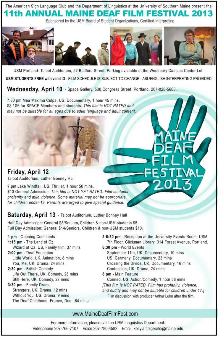 The poster for the Maine Deaf Film Festival in 2013. On the right side of the poster is an image of 2 hands, that have a teal color filter over them, form the sign for “movie”, and on the hands is the text, “Maine Deaf Film Festival 2013”. At the very top of the poster is the text, “The American Sign Language Club and the Department of Linguistics at the University of Southern Maine present the 11th annual Maine Deaf Film Festival 2013. Sponsored by the USM Board of Student Organizations, Certified Interpreting.” Beneath this text is a set of four images aligned in a horizontal line. The leftmost image shows two men, one standing behind the other who seems to be sitting. The two men are in front of a white building. The second image from the left shows four men standing outside, two of whom are wearing hats. The third image from the left shows a group of men and women walking outside. One person is covered in a red piece of cloth; another is dressed in Hasidic dress. The rightmost image shows an older woman sitting in a house, she is wearing a pale blue cardigan and her arms are crossed. Under these photos is the text, “USM Portland - Talbot Auditorium, 92 Bedford Street. Parking available at the Woodbury Campus Center Lot. USM STUDENTS FREE with valid ID - FILM SCHEDULE IS SUBJECT TO CHANGE - ASL/ENGLISH INTERPRETING PROVIDED. Wednesday, April 10 - Space Gallery, 538 Congress Street, Portland. 207-828-5600. 7:30 pm Mea Maxima Cupla, US, Documentary, 1 hour 45 mins. $8/$6 for SPACE Members and students. This film is NOT RATED and may not be suitable for all ages due to adult language and adult content.“ Beneath this text and next to the picture of the hands is another photo which shows a group of Catholic bishops, one of whom carries a processional cross. Beneath this photo is the following text: “Friday, April 12, Talbot Auditorium, Luther Bonney Hall. 7 pm Lake Windfall, US, Thriller, 1 hour 50 mins. $10 General Admission. This film is NOT YET RATED. Film contains profanity and mild violence. Some material may not be appropriate for children under 13. Parents are urged to give special guidance. Saturday, April 13, Talbot Auditorium, Luther Bonney Hall. Half Day Admission: General $8/ Seniors, Children and non-USM students $5. Full Day Admission: General $14/ Seniors, Children and non-USM students $10. 1 pm - Opening Comments. 1:15 pm - The Land of Oz Wizard of Oz, US, Family Film, 37 mins. 2 pm - Deaf Education, Little World, UK, Animation, 8 mins. You, Me, UK, Drama, 24 mins. 2:30 pm - British Comedy, Life Out There, UK, Comedy, 26 mins. Still Here, UK, Comedy, 27 mins. 3:30 pm - Family Drama, Strangers, UK, Drama, 12 mins. Without You, US, Drama, 9 mins. The Deaf Childhood, France, Doc., 64 mins. 5-6:30 pm - Reception at the University Events Room, USM, 7th Floor, Glickman Library, 314 Forest Avenue, Portland. 6:30 pm - World Events. September 11th, UK, Documentary, 10 mins. US, Germany, Documentary, 23 mins. Crossing the Divide, UK, Documentary, 16 mins. Confession, UK, Drama, 24 mins. 8 pm - Main Feature, Conned, US, Action/Comedy, 1 hour 38 mins. [This film is NOT RATED. Film has profanity, violence and nudity and may not be suitable for children under 17.] Film discussion with producer Arthur Luhn after the film.” Lastly, at the bottom of the poster is the link, “www.MaineDeafFilmFest.com“ followed by the text, “For more information, please call the USM Linguistics Department: Videophone 207-766-7107 Voice 207-780-4582 Email:kelly.a.fitzgerald@maine.edu.” 