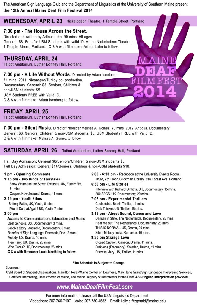 The poster for the Maine Deaf Film Festival in 2014. In the top right of the poster is an image of 2 hands, that have a purple color filter over them, form the sign for “movie”, and on the hands is the text, “Maine Deaf Film Festival 2014”. The text on the poster from the top down reads, “American Sign Language Club and the Department of Linguistics at the University of Southern Maine present the 12th Annual Maine Deaf Film Festival 2014. Below that highlighted in purple it reads, “Wednesday, April 23 Nickelodeon Theatre, 1 Temple Street Portland. 7:30 pm - The House Across the Street; Directed and written by Arthur Luhn. 90 mins. All ages. general : $8. Free for USM Students with valid ID. At the Nickelodeon Theatre, 1 Temple Street, Portland Q & A with filmmaker Arthur Luhn to follow. Thursday, April 24 Talbot Auditorium, Luther Bonney Hall, Portland. 7:30 pm - A Life Without Words. Directed by Adam Isenberg. 71 mins. 2011. Nicaragua/Turkey co- production. Documentary. general : $8 Seniors, Children & Non- USM students $5. USM Students FREE with Valid ID. Q & A with filmmaker Adam Isenberg to follow. Friday, April 25; Talbot Auditorium, Luther Bonney Hall, Portland. 7:30 pm - Silent Music. Director/Producer Melissa A. Gomez. 70 mins. 2012. Antigua. Documentary. general ; $8 Seniors, Children & Non-USM Students: $5. USM Students Free with Valid ID. Q & A with filmmaker Melissa A. Gomez to follow. Saturday, April 26 Talbot Auditorium, Luther Bonney, Portland. Half Day Admission: general ; $8 Seniors, Children & Non-USM Students: $5. USM Students Free with Valid ID. Full Day admission: general $14 Seniors, Children & Non-USM students $10. 1pm - Opening Comments; 1:15 pm - two Kinds of Fairy Tales; Snow White and the seven dwarves. US. family film, 51 mins; Copper. New Zealand Drama, 11 mins; 2:15pm - Youth Films; battery battle, UK, Youth, 5mins; I won’t Do that Again! UK, Youth, 7 mins; 3pm Access to Communication, Education and Music; Deaf schools. US. Documentary 3 mins; Jacob's story. Australia, documentary, 6 mins. Benefits of Sign Language. Denmark, Doc. 2 mins. Melody. US. Drama, 10 mins. Tree Fairy. UK. Drama, 25 mins. Who Cares? UK. Documentary, 26 Mins. Q & A with filmmaker Louis Neethling to follow. 5-6:30 pm Reception at the university Events Room, USM, 7th Floor, Glickman Library, 314 Forest Ave, Portland. 6:30pm - Life Stories: Interview with Richard griffiths. UK, Documentary, 15 Mins. 300 SECS. UK, Documentary, 20 mins. 7:05pm - Experimental Thrillers: Coulrofobia. Brazil, Thriller, 14 mins. Dark Thinker. US, Thriller, 18 mins. 8:15pm - About Sound, Dance and Love: Dansen in Stilte. The Netherlands, Documentary, 25 mins. Hear me out. The Netherlands, Documentary, 23 mins. THIS IS NORMAL. US, Drama, 20 mins. Silent melody. India, Romance, 10 mins. 9:30pm Strange Love: Close Caption. Canada, Drama, 11 mins. Frekvens (Frequency). Sweden, Drama, 11 mins. Distress Mary. US, Thriller, 11 mins. Film Schedule is Subject to change. Sponser: USM Board of Student Organizations, Hamilton Relay/Maine Center on Deafness, Mary Jane Grant Sign language Interpreting Services, Certified Interpreting, Deaf Women of Maine, and Maine Registry of Interpreters for the Deaf. ASL/English Interpretation provided.” Lastly, at the bottom of the poster is the link, “www.MaineDeafFilmFest.com“ followed by the text, “For more information, please call the USM Linguistics Department: Videophone 207-766-7107 Voice 207-780-4582 Email:kelly.a.fitzgerald@maine.edu.” 