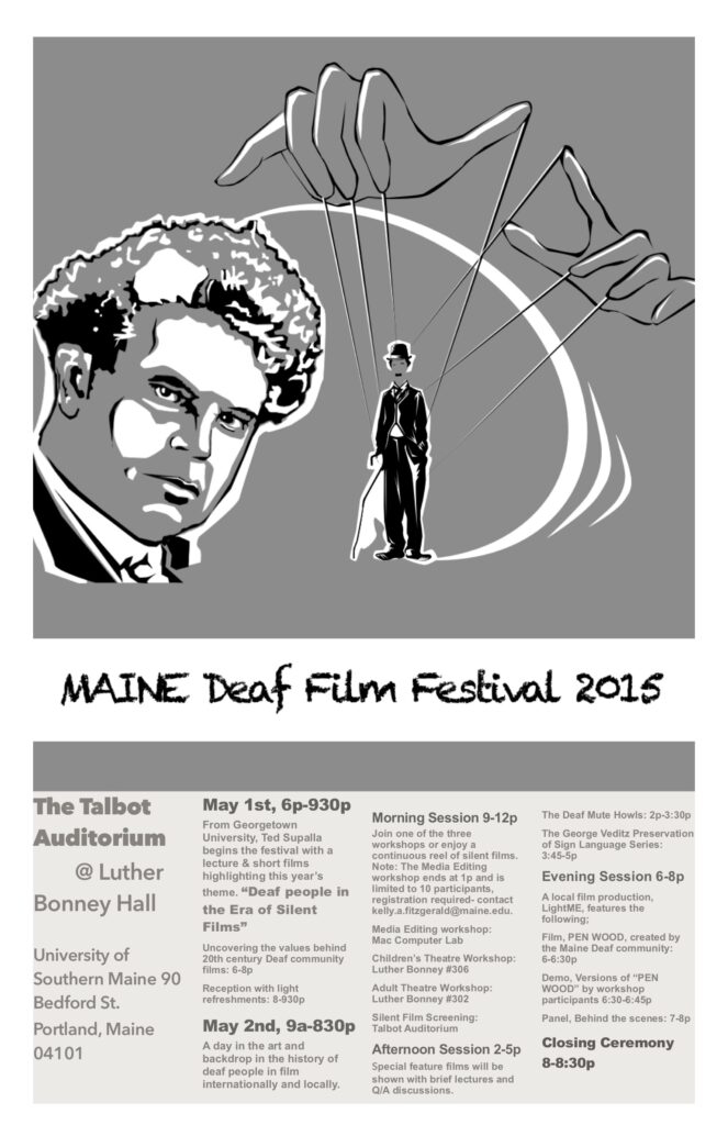 The poster for the Maine Deaf Film Festival in 2015. The color scheme of the photo consists of white, gray, and black. The top half of the poster is an illustration; the background of this illustration is a gray box. On the left side of the box is an illustration of Charlie Chaplin’s head and face. The right side of the box contains an illustration of two large hands held above a full-body illustration of Chaplin with strings attached, resembling a marionette. Below the photo, is the title, “Maine Deaf Film Festival 2015”. Below the title follows another gray box with information inside of it, organized by 4 columns, reading “The Talbot Auditorium at Luther Bonney Hall, University of Southern Maine 90 Bedford St. Portland, Maine 04101. May 1st, 6p-9:30p; From Georgetown University, Ted Supalla begins the festival with a lecture & short films highlighting this year’s theme; Deaf People in the Era of Silent Films; Uncovering the values behind 20th century Deaf community films: 6-8p; Reception with light refreshments: 8-9:30p; May 2nd, 9a-8:30p; A day in the art and backdrop in the history of Deaf people in film internationally and locally. Morning Sessions 9-12p; Join on of the three workshops or enjoy a continuous reel of silent films, Notes: The Media Editing workshop ends at 1p and is limited to 10 participants, registration required- contact kelly.a.fitzgerald@maine.edu; Media Editing workshop:Luther Bonney #306; Adult Theatre Workshop: Talbot Auditorium #302; Silent FIlm Screening: Talbot Auditorium; Afternoon Session 2-5p; Special Feature films will be shown with brief lectures and Q/A discussions. The Deaf Mute Howls: 2p-3:30p; The George Veditz Preservation of Sign Language Series: 3:45-5p; Evening Session 6-8p; A local film production LightME, features the following: Film, PEN WOOD, created by the Maine Deaf community: 6-6:30p; Demo, Versions of ‘PEN WOOD’ by workshop participants 6:30-6:45p; Panel, Behind the scenes 7-8p; Closing Ceremony 8-8:30p.”