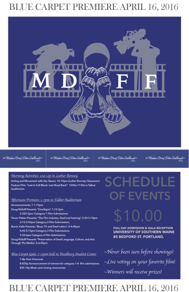 The poster for the Maine Deaf Film Festival in 2016. The border of the poster is white with a dark blue background within the border. At the top and bottom of the poster, in the border, is the text “Blue Carpet Premiere April 16, 2016.” In the top section of the poster is an illustration of the silhouettes of two people with film cameras recording an actor. Their cameras are oriented towards the center of the illustration, which shows the outline of an actor’s arms. Beneath this image is a banner running the width of the poster with the text “Maine Deaf Film Festival 2016” repeated several times, appearing like a row of tickets. Beneath the banner is the schedule of events which reads: “Schedule of events: Morning activities: 10a-12p in Luther Bonney. Acting and Movement with Zac Stearn, 10-12pm (Luther Bonney Classroom). Feature Film, ‘Lost in Cell Block: Last Road Back’ 10:30a-11:30a in Talbot Auditorium. Afternoon Premiere: 1-7pm in Talbot Auditorium. Announcements, 1-1:15pm. Doug Ridloff Presents ‘CineSigns’, 1:15-2pm. 2-2:30-3pm: Category 1 Film Submissions. Trevor Patten Presents ‘The Film Industry: Deaf and hearing’, 2:30-3:15pm. 3:15-3:45pm Category 2 Film Submissions. Branic Keltz Presents ‘Bison TV and Deaf nation’, 4-4:45pm. 4:45-5:15pm Category 3 Film Submissions. 5:30-6pm Category 4 Film Submissions. Doug Ridloff Presents ‘Preservation of Deaf Language, Culture, and Arts Through The Media’, 6-6:45pm. Blue Carpet Gala: 7-10pm held in Woodbury Student Center. 7-8p Hors d’oeuvres. 8-8:30p Announcement of winners for category 1-4 film submissions. 8:30-10p Music and closing ceremonies. 10 dollars full day admission and gala reception. University of Southern Maine, 85 Bedford St. Portland. Never before seen showings! Live voting for your favorite film! Winners will receive prizes!”