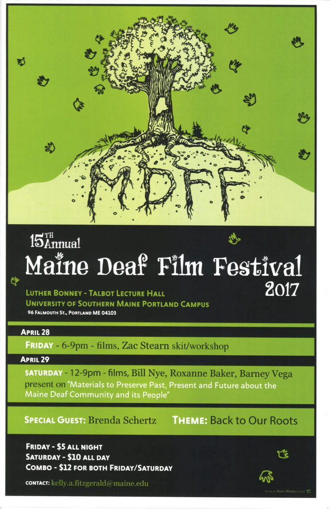 The poster for the Maine Deaf Film Festival in 2017. At the top of the poster is an illustration which shows a tree on a hill against a green background. The tree's leaves are illustrated as the outlines of human hands and the trunk of the tree has the silhouette of the state of Maine drawn into it. The tree's roots are visible in the hill and they spell out "MDFF". Beneath the illustration, white text reads "15th Annual Maine Deaf Film Festival 2017.” Beneath this, green text reads, “Luther Bonney - Talbot Lecture Hall, University of Southern Maine Portland Campus,” followed by white text, “96 Falmouth St., Portland ME 04103.” Beneath this text is the schedule for the festival, “April 28: Friday - 6-9pm - films, Zac Stearn skit/workshop. April 29: Saturday - 12-9pm - films, Bill Nye, Roxanne Baker, Barney Vega present on ‘Materials to Preserve Past, Present and Future about the Maine Deaf Community and its People’. Special guest: Brenda Shertz. Theme: Back to Our Roots. Friday - 5 dollars all night, Saturday - 10 dollars all day, Combo - 12 dollars for both Friday/Saturday. Contact: kelly.a.fitzgerald@maine.edu”