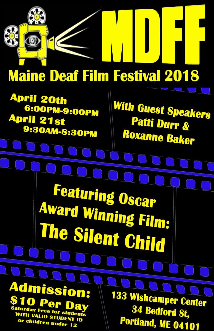 The poster for the Maine Deaf Film Festival in 2018. The poster has an all black background and at the top of the poster is an illustration depicting the shape of a film projector made with arms and hands. The projector is drawn to be projecting the text “MDFF” onto a screen. Beneath that, in yellow lettering, is the text “Maine Deaf Film Festival 2018. April 20th 6:00 PM - 9:00 PM. April 21st 9:30 AM - 8:30 PM. With special guest speakers Patti Durr and Roxanne Baker.” Beneath this text is a graphic showing the outline of cinema film, and in between the film notches is the text: “Featuring Oscar Award Winning Film: The Silent Child.” Beneath this film graphic is the text: “Admission: 10 dollars per day. Saturday Free for students with valid student ID or children under twelve. 133 Wishcamper Center, 34 Bedford St, Portland, ME 04101.” 